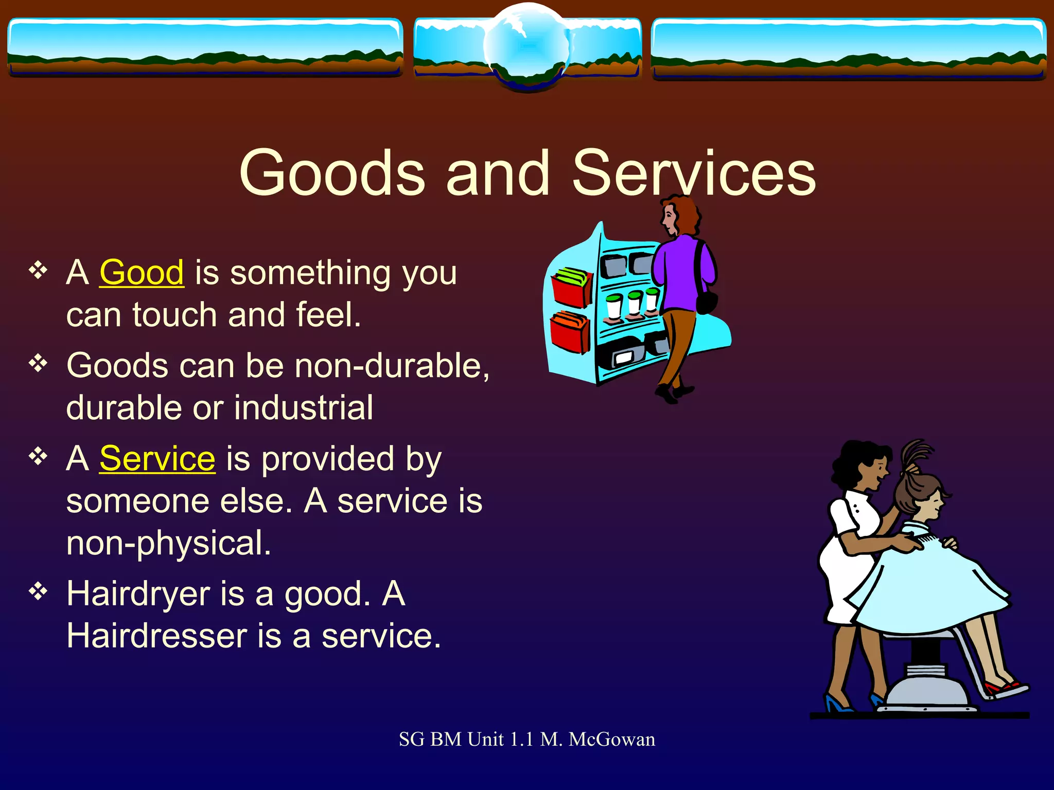 Goods and Services A  Good  is something you can touch and feel. Goods can be non-durable, durable or industrial A  Service   is provided by someone else. A service is non-physical. Hairdryer is a good. A Hairdresser is a service. 