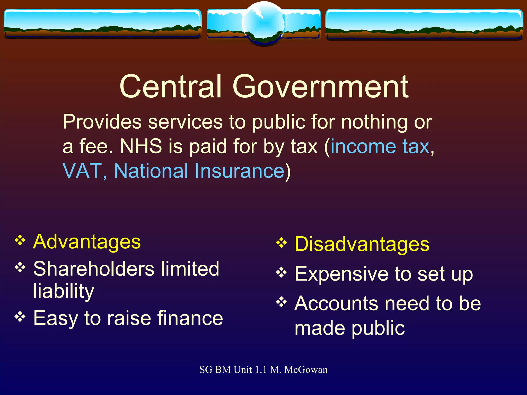 Central Government Advantages Shareholders limited liability Easy to raise finance Disadvantages Expensive to set up Accounts need to be made public Provides services to public for nothing or a fee. NHS is paid for by tax ( income tax ,  VAT, National Insurance ) 