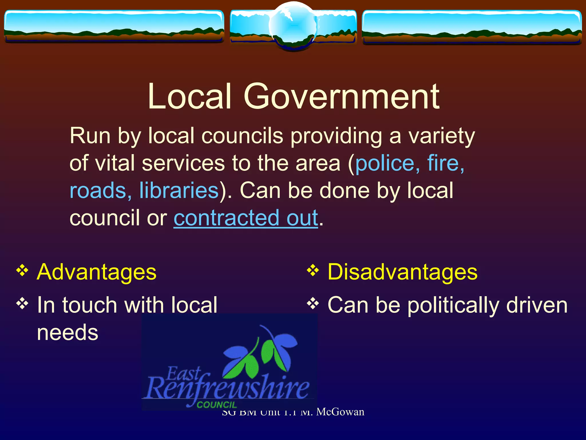 Local Government Advantages In touch with local needs Disadvantages Can be politically driven Run by local councils providing a variety of vital services to the area ( police, fire, roads, libraries ). Can be done by local council or  contracted out . 
