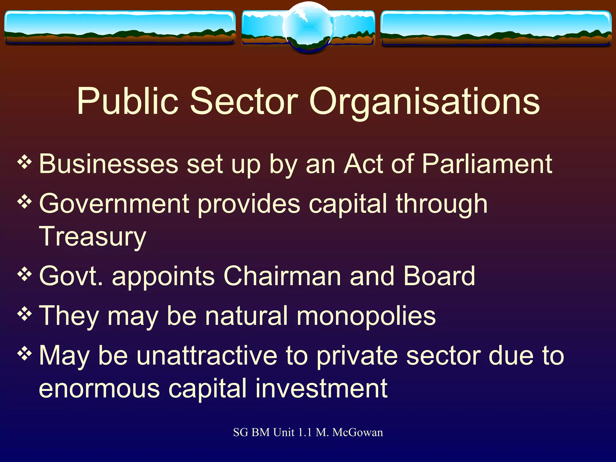Public Sector Organisations Businesses set up by an Act of Parliament Government provides capital through Treasury Govt. appoints Chairman and Board They may be natural monopolies May be unattractive to private sector due to enormous capital investment 
