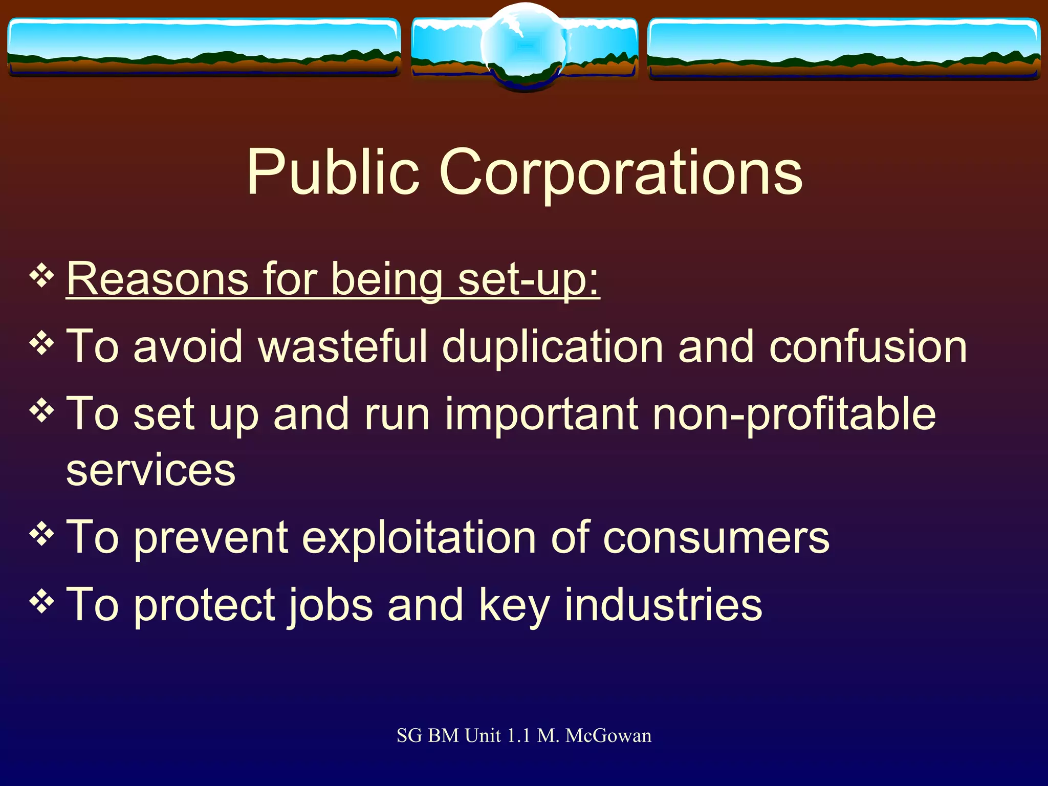Public Corporations Reasons for being set-up: To avoid wasteful duplication and confusion To set up and run important non-profitable services To prevent exploitation of consumers To protect jobs and key industries 