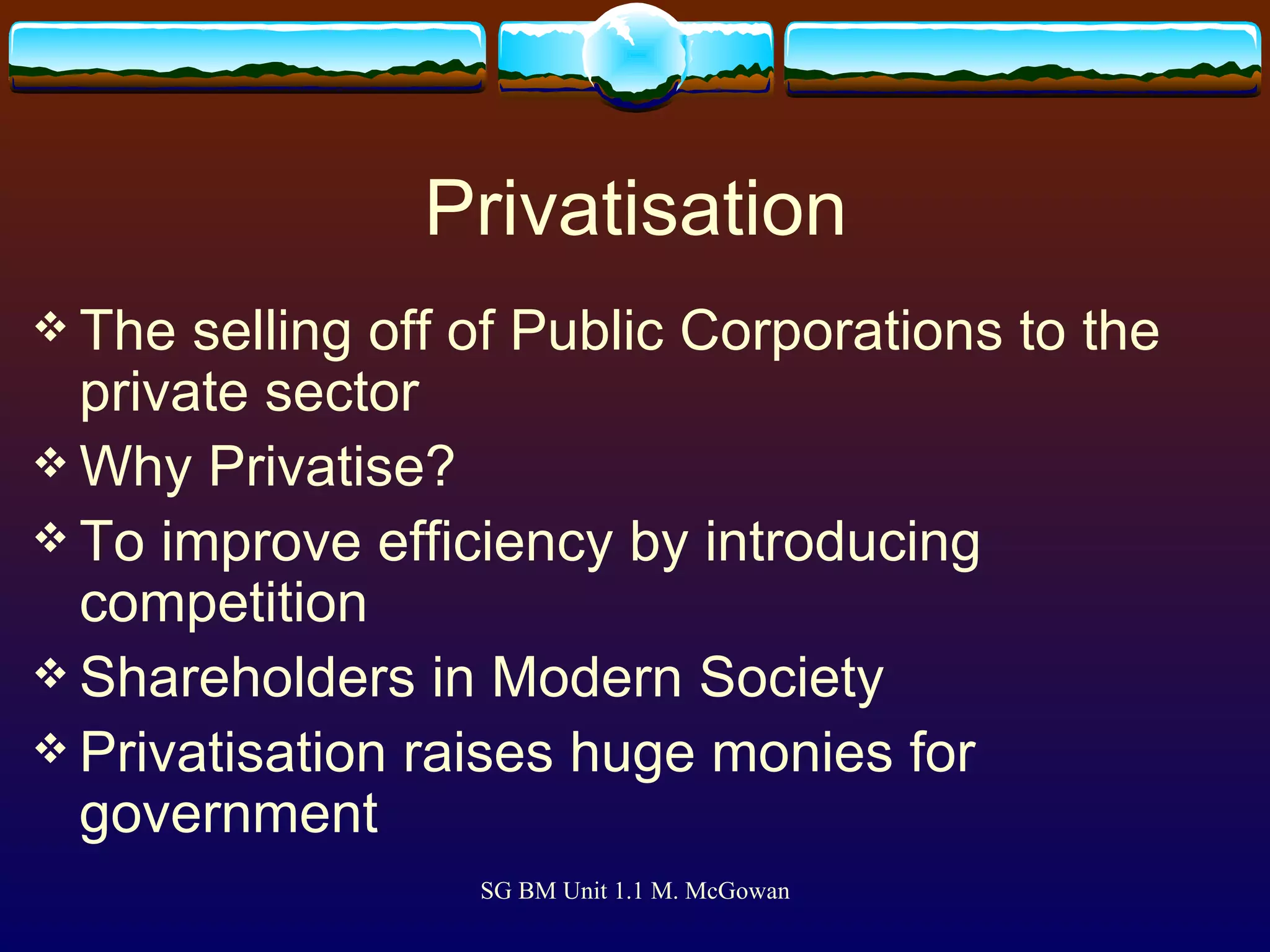 Privatisation The selling off of Public Corporations to the private sector Why Privatise? To improve efficiency by introducing competition Shareholders in Modern Society Privatisation raises huge monies for government 