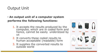 Output Unit
• An output unit of a computer system
performs the following functions:
1. It accepts the results produced by the
computer, which are in coded form and
hence, cannot be easily understood by
us
2. It converts these coded results to
human acceptable (readable) form
3. It supplies the converted results to
outside world
 