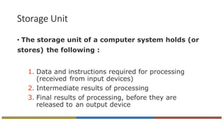 Storage Unit
• The storage unit of a computer system holds (or
stores) the following :
1. Data and instructions required for processing
(received from input devices)
2. Intermediate results of processing
3. Final results of processing, before they are
released to an output device
 