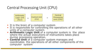 Central Processing Unit (CPU)
 It is the brain of a computer system
 It is responsible for controlling the operations of all other
units of a computer system
 Arithmetic Logic Unit of a computer system is the place
where the actual executions of instructions takes place
during processing operation.
 Control Unit of a computer system manages and
coordinates the operations of all other components of the
computer system
Arithmetic
Logic Unit
(ALU)
Control Unit
(CU)
=
Central
Processing
Unit (CPU)
+
 