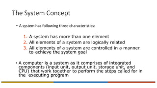 The System Concept
• A system has following three characteristics:
1. A system has more than one element
2. All elements of a system are logically related
3. All elements of a system are controlled in a manner
to achieve the system goal
• A computer is a system as it comprises of integrated
components (input unit, output unit, storage unit, and
CPU) that work together to perform the steps called for in
the executing program
 