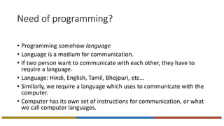 Need of programming?
• Programming somehow language
• Language is a medium for communication.
• If two person want to communicate with each other, they have to
require a language.
• Language: Hindi, English, Tamil, Bhojpuri, etc...
• Similarly, we require a language which uses to communicate with the
computer.
• Computer has its own set of instructions for communication, or what
we call computer languages.
 