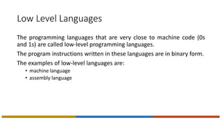 Low Level Languages
The programming languages that are very close to machine code (0s
and 1s) are called low-level programming languages.
The program instructions written in these languages are in binary form.
The examples of low-level languages are:
• machine language
• assembly language
 