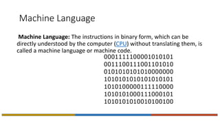 Machine Language
Machine Language: The instructions in binary form, which can be
directly understood by the computer (CPU) without translating them, is
called a machine language or machine code.
 