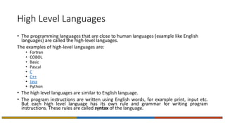 High Level Languages
• The programming languages that are close to human languages (example like English
languages) are called the high-level languages.
The examples of high-level languages are:
• Fortran
• COBOL
• Basic
• Pascal
• C
• C++
• Java
• Python
• The high level languages are similar to English language.
• The program instructions are written using English words, for example print, input etc.
But each high level language has its own rule and grammar for writing program
instructions. These rules are called syntax of the language.
 