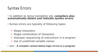 Syntax Errors
• In addition to doing translation job, compilers also
automatically detect and indicate syntax errors
• Syntax errors are typically of following types:
 Illegal characters
 Illegal combination of characters
 Improper sequencing of instructions in a program
 Use of undefined variable names
• Note : A compiler cannot detect logic errors in a program
 
