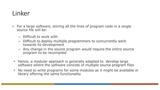 Linker
 For a large software, storing all the lines of program code in a single
source file will be:
– Difficult to work with
– Difficult to deploy multiple programmers to concurrently work
towards its development
– Any change in the source program would require the entire source
program to be recompiled
 Hence, a modular approach is generally adapted to develop large
software where the software consists of multiple source program files
 No need to write programs for some modules as it might be available in
library offering the same functionality
 