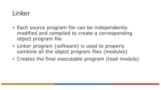 Linker
 Each source program file can be independently
modified and compiled to create a corresponding
object program file
 Linker program (software) is used to properly
combine all the object program files (modules)
 Creates the final executable program (load module)
 