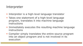 Interpreter
 Interpreter is a high-level language translator
 Takes one statement of a high-level language
program, translates it into machine language
instructions
 Immediately executes the resulting machine language
instructions
 Compiler simply translates the entire source program
into an object program and is not involved in its
execution
 