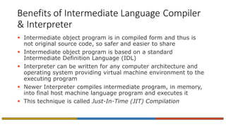 Benefits of Intermediate Language Compiler
& Interpreter
 Intermediate object program is in compiled form and thus is
not original source code, so safer and easier to share
 Intermediate object program is based on a standard
Intermediate Definition Language (IDL)
 Interpreter can be written for any computer architecture and
operating system providing virtual machine environment to the
executing program
 Newer Interpreter compiles intermediate program, in memory,
into final host machine language program and executes it
 This technique is called Just-In-Time (JIT) Compilation
 
