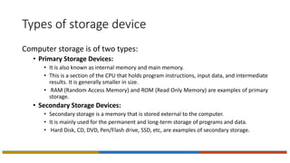Types of storage device
Computer storage is of two types:
• Primary Storage Devices:
• It is also known as internal memory and main memory.
• This is a section of the CPU that holds program instructions, input data, and intermediate
results. It is generally smaller in size.
• RAM (Random Access Memory) and ROM (Read Only Memory) are examples of primary
storage.
• Secondary Storage Devices:
• Secondary storage is a memory that is stored external to the computer.
• It is mainly used for the permanent and long-term storage of programs and data.
• Hard Disk, CD, DVD, Pen/Flash drive, SSD, etc, are examples of secondary storage.
 