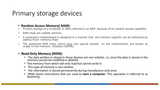 Primary storage devices
• Random Access Memory( RAM):
 Primary storage of a computer is often referred to as RAM because of its random access capability
 RAM chips are volatile memory
 A computer’s motherboard is designed in a manner that the memory capacity can be enhanced by
adding more memory chips
 The additional RAM chips, which plug into special sockets on the motherboard, are known as
single-in-line memory modules (SIMMs)
• Read-Only Memory (ROM):
• The data written or stored in these devices are non-volatile, i.e, once the data is stored in the
memory cannot be modified or deleted.
• The memory from which will only read but cannot write it.
• This type of memory is non-volatile.
• The information is stored permanently during manufacture only once
• ROM stores instructions that are used to start a computer. This operation is referred to as
bootstrap.
 