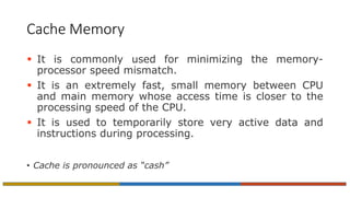 Cache Memory
 It is commonly used for minimizing the memory-
processor speed mismatch.
 It is an extremely fast, small memory between CPU
and main memory whose access time is closer to the
processing speed of the CPU.
 It is used to temporarily store very active data and
instructions during processing.
• Cache is pronounced as “cash”
 