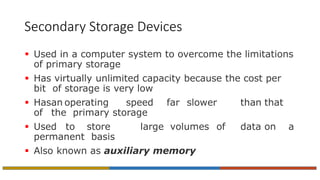Secondary Storage Devices
 Used in a computer system to overcome the limitations
of primary storage
 Has virtually unlimited capacity because the cost per
bit of storage is very low
 Hasan operating speed far slower than that
of the primary storage
 Used to store large volumes of data on a
permanent basis
 Also known as auxiliary memory
 
