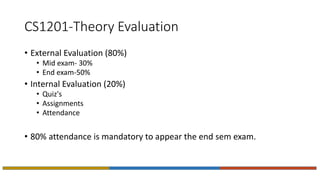CS1201-Theory Evaluation
• External Evaluation (80%)
• Mid exam- 30%
• End exam-50%
• Internal Evaluation (20%)
• Quiz's
• Assignments
• Attendance
• 80% attendance is mandatory to appear the end sem exam.
 