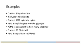 Examples
• Convert 4 byte into bits
• Convert 4 KB into bits
• Convert 5MB byte into bytes
• How many kilobytes to make gigabyte
• 70MB is equivalent to how many kilobytes
• Convert 20 GB to MB
• How many MB are in 300 GB
 