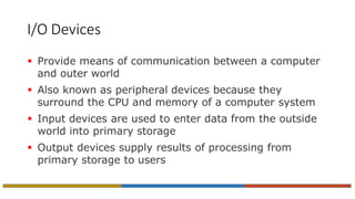 I/O Devices
 Provide means of communication between a computer
and outer world
 Also known as peripheral devices because they
surround the CPU and memory of a computer system
 Input devices are used to enter data from the outside
world into primary storage
 Output devices supply results of processing from
primary storage to users
 