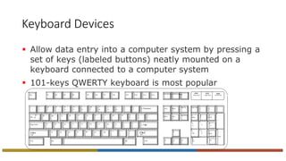 Keyboard Devices
 Allow data entry into a computer system by pressing a
set of keys (labeled buttons) neatly mounted on a
keyboard connected to a computer system
 101-keys QWERTY keyboard is most popular
Esc F1 F2 F3 F4 F5 F6 F7 F8 F9 F10 F11 F12
~
`
_
-
+
=
 Backspace
{
[
}
]

Tab 
:
;
“
‘
Enter
Caps Lock
! @ # 3 $ % ^ & * ( )
1 2 4 5 6 7 8 9 0
Q W E R T Y U I O P
A S D F G H J K L
Z X C V B N M
<
,
>
.
?
/
Shift Shift
Alt
|

Ctrl Alt
?
/
Ctrl
Print Screen Scroll Screen Pause
Insert Home
Page Up
Delete End
PageDown
  

Num Lock Caps Lock ScrollLock
Num Lock
/ * -
7
Home
8

9
Pg Up
+
4
 5
6

1
End
2

3
Pg Dn
Enter
0
Ins
.
Del
 