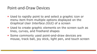 Point-and-Draw Devices
 Used to rapidly point to and select a graphic icon or
menu item from multiple options displayed on the
Graphical User Interface (GUI) of a screen
 Used to create graphic elements on the screen such as
lines, curves, and freehand shapes
 Some commonly used point-and-draw devices are
mouse, track ball, joy stick, light pen, and touch screen
 