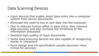 Data Scanning Devices
 Input devices that enable direct data entry into a computer
system from source documents
 Eliminate the need to key in text data into the computer
 Due to reduced human effort in data entry, they improve
data accuracy and also increase the timeliness of the
information processed
 Demand high quality of input documents
 Some data scanning devices are also capable of recognizing
marks or characters
 Form design and ink specification usually becomes more
critical for accuracy
 