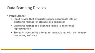 Data Scanning Devices
• Image Scanner
 Input device that translates paper documents into an
electronic format for storage in a computer
 Electronic format of a scanned image is its bit map
representation
 Stored image can be altered or manipulated with an image-
processing software
 