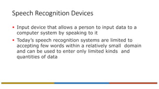 Speech Recognition Devices
 Input device that allows a person to input data to a
computer system by speaking to it
 Today’s speech recognition systems are limited to
accepting few words within a relatively small domain
and can be used to enter only limited kinds and
quantities of data
 