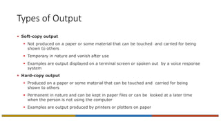 Types of Output
 Soft-copy output
 Not produced on a paper or some material that can be touched and carried for being
shown to others
 Temporary in nature and vanish after use
 Examples are output displayed on a terminal screen or spoken out by a voice response
system
 Hard-copy output
 Produced on a paper or some material that can be touched and carried for being
shown to others
 Permanent in nature and can be kept in paper files or can be looked at a later time
when the person is not using the computer
 Examples are output produced by printers or plotters on paper
 