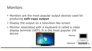 Monitors
 Monitors are the most popular output devices used for
producing soft-copy output
 Display the output on a television like screen
 Monitor associated with a keyboard is called a video
display terminal (VDT). It is the most popular I/O
device
Monitor
Keyboard
 