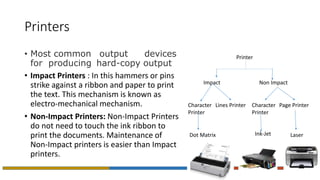Printers
• Most common output devices
for producing hard-copy output
• Impact Printers : In this hammers or pins
strike against a ribbon and paper to print
the text. This mechanism is known as
electro-mechanical mechanism.
• Non-Impact Printers: Non-Impact Printers
do not need to touch the ink ribbon to
print the documents. Maintenance of
Non-Impact printers is easier than Impact
printers.
Printer
Impact Non Impact
Character
Printer
Lines Printer
Dot Matrix
Character
Printer
Page Printer
Ink-Jet Laser
 