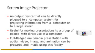Screen Image Projector
 An output device that can be directly
plugged to a computer system for
projecting information from a computer on
to a large screen
 Useful for making presentations to a group of
people with direct use of a computer
 Full-fledged multimedia presentation with
audio, video, image, and animation can be
prepared and made using this facility
 