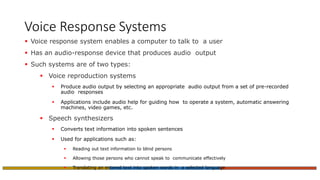 Voice Response Systems
 Voice response system enables a computer to talk to a user
 Has an audio-response device that produces audio output
 Such systems are of two types:
 Voice reproduction systems
 Produce audio output by selecting an appropriate audio output from a set of pre-recorded
audio responses
 Applications include audio help for guiding how to operate a system, automatic answering
machines, video games, etc.
 Speech synthesizers
 Converts text information into spoken sentences
 Used for applications such as:
 Reading out text information to blind persons
 Allowing those persons who cannot speak to communicate effectively
 Translating an entered text into spoken words in a selected language
 