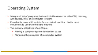 Operating System
 Integrated set of programs that controls the resources (the CPU, memory,
I/O devices, etc.) of a computer system
 Provides its users with an interface or virtual machine that is more
convenient to use than the bare machine
 Two primary objectives of an OS are:
 Making a computer system convenient to use
 Managing the resources of a computer system
 