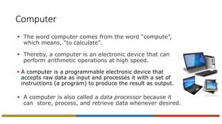 Computer
 The word computer comes from the word “compute”,
which means, “to calculate”.
 Thereby, a computer is an electronic device that can
perform arithmetic operations at high speed.
 A computer is a programmable electronic device that
accepts raw data as input and processes it with a set of
instructions (a program) to produce the result as output.
 A computer is also called a data processor because it
can store, process, and retrieve data whenever desired.
 
