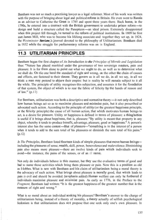 Bentham was not so much a praiztising lawyer as a legal reformer. Most of his work was written
with tlie purpose of bringing about legal and political refortii in Britain. He even went to Russia
as an adviser to Catherine the lGreat in 1785 and spent three years there. Back home, in the
1790s, he entered into a contrac:t with the British governmelit to undertake prisoli reform-to
design and build a structure called the Panopticon-an ideal prison. Extremely disappointed
when this project fell through, he turned to the reform of political institutions. 1111809 he first
lnet James Mill, who was to become his lifelong associate and together they set up, in 1824,
the Westminster Review,'a jourtl~aldevoted to the philosophy of Utilitarianism. Bentham died
in 1832 wllile the struggle for parlian~enta~-yreforms was on in England.
11.3 UTILITARIAN FqRINGIPLES
Bentlia~nbegan the first chapter of An Irztrodz~ctiorztothe Prirrciples of Morrrls and Legislation
thus: "Nature has placed mankin~dunder the governance of two sovereign niasters, pain and
pleasure. It is for them alone to point out what we ought to do, as well as to determine what
we shall do. 011tlie one hand the standard of right aud wrong, on the other the chain of causes
and effects, are fastened to their throne. Tiley goverll us in all we do, in all we say, in ati we
think: a tnan may pretend to abjure their empire: but in reality he will retnain subject to it all
the while. The principle of utility recognises this subjection, and assumes it for the folliidatioll
of that system, the object of whicl~is to rear the fabric of felicity by the hands of reason and
of law." (p.1 1)
For Bentham, utilitarianism was both a descriptive and norn~ativetheory-it not only described
IIOW human beings act so as to ~na:vimisepleasure and lninin~isepain, but it also prescribed or
advocated such action. According tco the principle of utility (or the greatest Ilappiness principle,
or the felicity principle) the cause of all Ilu~nanaction, that which motivates Iii~manbeings to
act, is a desire for pleasure. Utility (orhappiness is defined ill ternls of pleasure: a tliing/action
is useful if it brings about happiness:, that is, pleasure:"By utility is meant that property in any
object, whereby it tends to produce b,enefit,advantage, pleasure, good or Ilappiness." A person's
interest also has the same content-Ithat of pleasure-"so~iietliing is in the interest of a person
when it tends to add to the sum total of his pleasures or diminish the sum total of his pains."
(P.12)
In The principle.^, Bentlianl listed fou~*teenkinds of simple pleasures that move I~urnanbeings-
including the p1easut.e~of sense, wealilh, skill, power, benevolenceand malevolence.Diminishing
pain also means more pleasure-there are twelve kinds of pain which individuals seek to
avoid-for instance, tlie pains of tlie senses, or of an ill name.
Not only do individuals behave in this; manner, but they use the evaluative terms of good and
bad to name those activities which bring them pleasure or pain. Now this is a positiori as old
as I-lobbes. Wliat is new with Benthaiin and his claim of utilitarial~is~nbeing a moral theory is
tl~eadvocacy of such action. What bri~ngsabout pleasure is lnorally good, that which leads to
pain is evil and sltould be avoided. (emphasis added) HLIIII~IIwelfare can only be Ful-thered if
individuals maximise pleasure and miinimise pain. As early as 1776, in tlie Preface to the
Fragment, Bentl~atnhad written: "lt is tlie greatest happiness of the greatest number that is the
nleasure of right and wrong."
What is so moral about an individual seleking liis pleasure? Bentl~am'sanswer to tlie charge of
utilitarianism being, instead of a tlieory of morality, a tlleory actually of selfish psychological
liedonism is that utilitarianism does nc~tpropose that one seek only one's own pleasure. In
 