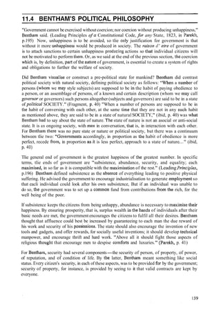 BENTHAM'S POLITICAL PHILOSOPHY
"Government cannot be exercised withoutcoercion;nor coercion without producing unhappiness,"
Bentliam said. (Leading Principles of a Constitutional Code, for any State, 1823, in Parekl~,
p.195) Now, unhappiness is to be avoided, so tlie ollly justification for government is that
without it more unhappiness would be produced in society. The raison d' elre of government
is to attach sanctions to certain unhappiness produci~lgactions so that individual citizens will
not be motivated to perform thetn. Or, as we said at the end of the previous section, the coercion
which is, by definition, part of the nature of government, is essential to create a system of rights
and obligations to further the welfare of society.
Did Bentham visualise or construct a pre-political state for mankind? Bentham did contrast
political society with natural society, defining political society as follows: "When a nurnber of
persons (whom we may style subjects) are supposed to be it1 the habit of paying obedience to
a person, or an assemblage of persons, of a known and certain description (whom we rnay call
gover1ior or governors) such persons altogether (subjects and governors) are said to be in a state
of political SOCIETY." (Fragment, p. 40) "When a number of persons are supposed to be in
the habit of conversing with each other, at the same time that they are not in any sucli habit
as mentioned above, they are said to be in a state of natural SOCIETY," (ibid, p. 40) was what
Benthain had to say about the state of nature. The state of nature is not an asocial or anti-social
state. It is an ongoing society, with men in conversation, that is, in interaction with each other.
For Bentham there was no pure state or nature or political society, but there was a continuum
between tlie two: "Govbrnments accordingly, in proportion as the habit of obedience is more
perfect, recede from, in proportion as.it is less perfect, approach to a state of nature..." (ibid,
P. 40)
Tlie general end of government is the greatest happiness of the greatest number. In specific
terms, tlie ends of government are "subsistence, abundance, security, and equality; each
tnaxitnised, in so far as it is compatible with the maxilnisation of the rest." (LeadingPrirzciples,
p.196) Belltlia~ndefined subsistence as the absence of everything leading to positive physical
suffering. He advised the government to encourage industrialisation to generate elilploytnent so
that eacli individual could look after his own subsistence, But if an individual was unable to
do so, tlle government was to set up a comtnon fund from contributions from the rich, for the
well being of the poor.
If subsistence keeps the citizens from being unhappy, abundance is necessary to ~naxilnisetheir
happiness. By ensuring prosperity, that is, surplus wealth in the hands of individuals after their
basic needs are met, the government encourages the citizens to fulfil all their desires. Bentham
thought that affluence could best be increased by guaranteeing to each man the due reward of
his work and security of his posskssions. The state should also encourage the invention of new
tools and gadgets, and offer rewards, for socially useful inventions; it should develop tecllnical
manpower, and encourage thrift and hard work. "Above all it should fight those aspects of
religious thought that encourage men to despise cornforts and luxuries." (PareM~,p. 41)
For Bentham, security had several components-the security of person, of property, of power,
of reputation, and of condition of life. By the latter, Bentham meant something like social
status. Every citizen's security, in each of these aspects, was to be provided far by the government;
security of property, for instance, is provided by seeing to it that valid contracts are kept by
everyone.
 