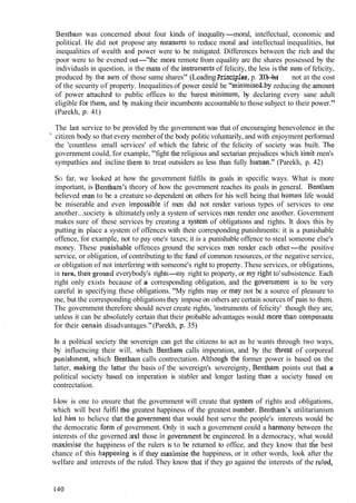 Bentllam was concerned about four kinds of inequality-moral, intellectual, economic and
political. He did not propose any measures to reduce moral and intellectual inequalities, but
inequalities of wealth atid power were to be mitigated. Differences between the rich and the
poor were to be evened out-"the more remote from equality are the shares possessed by the
individuals in question, in the Inass of the instrulnellts of felicity, the less is the sum of felicity,
produced by the siltn of those same shares" (LeadingPrinciples,p. 200)-but not at the cost
of the security of property. Inequalitiesof power coilld be "mininzisebby reducing the anlount
of power attached to public offices to the barest minimum, by declaring every sane adult
eligible [or them, and by making their incumbents accountable to those subject to their power."
(Parekh, p. 41)
The last service to be provided by the government was that of encouraging benevolence in the
" citizen body so that every member of the body politic voluntarily, and with enjoyment performed
the 'countless small services' of which the fabric of the felicity of society was built. The
government could, for example, "fight tlie religious and sectarian prejudices which iilnit men's
sympathies and incline them to treat outsiders as less than fully hurnan." (Parekh, p. 42)
SO far, we looked at how the government fulfils its goals in specific ways. What is more
important, is Bentham's theory of how the government reaches its goals in general. Bentliatn
believed Inan to be a creature so dependent on others for his well being that human life would
be miserable and even ilnpossible if men did not render various types of services to one
another...society is ultimatelyonly a system of services men render one another. Government
makes sure of these services by creating a system of obligations and rights. It does this by
putting in place a system of offences with their corresponding punishments: it is a punishable
offence, for example, not to pay one's taxes; it is a punishable offence to steal someone else's
money. These purlisllable offences ground the services men render each other-the positive
service, or obligation, of contributing to the fund of common resources, or the negative service,
or obligation of not interfering with someone's right to property. These services, or obligations,
in turn, then ground everybody's rights-my right to property, or my right to'subsistence. Each
right only exists because of a corresponding obligation, and the goverlllnent is to be very
careful in specifying these obligations. "My rights may or may not be a source of pleasure to
me, but the corresponding obligationsthey impose on others are certain sources of pain to them.
The government therefore should never create rights, 'instruments of felicity' though they are,
unless it can be absolutely certain that their probable advantages would more tl~ancolnpensate
for their certain disadvantages."(Parekh, p. 35)
In a political society the sovereign can get the citizens to act as he wants through two ways,
by influencing their will, which Bellthan1 calls imperation, and by the threat of corporeal
punishtnetit, which Bentham calls contrectation. Altl~oughthe former power is based 01.1 the
latter, making the latter the basis of the sovereign's sovereignty, Bentharn points out that a
political society based ola imperation is stabler and longer lasting tl~ana society based on
contrectation.
I-Iow is one to ensure that the government will create that system of rights and obligations,
which will best fi~lfilthe greatest happiness of the greatest nutnber. Bentbarn's utilitarianism
led I~imto believe that the govel-nn~entthat would best serve the people's interests would be
the democratic fort11 of government. Only in such a government could a fiarmony between the
interests of the governed and those in governrneiit be engineered. In a democracy, what would
maximise the happiness of the rulers is to be returned to office, and they know that the best
chance of this happetling is if they tnaximise the happiness, or in other words, look after the
welfare and interests of the ruled. They know that if they go against the interests of the ruled,
 