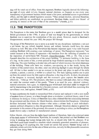 tliey will be voted out of office. From tliis argutiient, Bentlialn logically derived tlie following:
the right of every adult to'vote, frequent national elections, as frequent as one every year,
transparency of government business wliicli meant a free press, r~tlli~nitedaccess to government
offices, and tlie sight to attend legislative sessions. "'Once arlnual election, universal fratichise,
and fullest publicity are established, no government, Benthani thinl<s,would eves 'dream' of
pursuing its interest at the cost of tliat of the community." (Parekh, y.31)
1L.5 THE PANOPTICON
Tlie Panopticon is the name tliat Bentham gave to a lnodel prison tliat lie designed for the
British government in tlie 1790s. A piece of land was bought by the governnieiit, on which
Bentliam was to supervise tlie constr~~ctionof the new prison. However, ~iiuchto Bentham's
disappointment, around the year 1802, the project -fellthrough.
The design ofthe Panopticon was to serve as a model for any disciplinary institution-not just
a jail house, but any scliool, l~ospital,factory and military barracks co~lldhave the same
structure as well. Tlie idea of the Pzr~n~ticonhas become important again tndgy with Foucault
crediting Benthani with creating a new technology of power. Tlie Panopticon represents "one
central moment in the history of repression-the transition from the inflicting of penalties to
the imposition of surveillance."(M. Fouca~ilt,I'o~,ve~./K~~o~cllecf~e,1980, p. 38). This is how
Fouciult clescsibes tlie a~.cliitect~.~reof the priso~lbuilding: "A perimeter bit ilding in the form
of a ring. At the centre of this, a tawer pierced by large willdows ol2ening on to tlic inner face
of the ring. Tlie outer building is divided into cells eacli of which traverses tlie wliole tliickness
of .the building. 'l'liese cells liave twc windows, one opening on to tlle inside, facing tlie
windows of the central tower, the other, outer one allowing dayliglit to pass through the wliole
cell. All that is then needed is to put an overseer in tlie towet- and place in ertcli of the cclls
a I~uiatic,a patient, a convict, a worlter or a school boy. Tlie back lighting enables one to pick
out from the central tower the little caplive silhouettes in the ring of cells. In short, tlie principle
of tlie dungeon is reversed; daylight and the overseer's gaze capture tlie inmate more
effectively..."(ibid, p. 147). The prisoners, wlio Iiave no contact with each other, feel as if they
are under tlie constant watch of the guards. "There is no need for arms, physical violence,
material constraints. Just a gaze. An inspecting gaze which eacli individual under its weight will
end by interiorising to tlie point that lie is his ow11overseer, each individuiil thus exercising tliis
surveillance over, atid against, liimself."(ibid, p.155)
u
To liave overthrown the feudal or monarchical for111of power ancl replaced it with a new model
of nioderti forms of power, is to have brought about a revolution in political theory, even if one
is infamous for doing so. Critics of liberalisn~liave often claimed tliat the relationship betweeti
tlie government and the citizens, for liberal theorists, almost ~iiirrorstlie Panopticon. Liberalism
devalues horizontal links between citizens-what unites a citizen body is each individual's
separate political obligation to obey tlie governnlent. Although liberalism claims to groi~ndtlie
government in tlie consent of the governed, tliis consent is, according to critics, (as the Panopticon
model shows) o~llya mythical or manufactured consent.
Fellow liberals, wlio are from tlie riglits based tradition of liberalism, Iiave also criticised some
ofthe basic tellcts of utilitarianism. I<ymliclta, for example, has pointed out tliat Bentham was
wrong in tl~inkitigtliat liurnan bei~igsonly look for, or should only lookc .for, pleasure. If an
individual collld hook Iiimself to a machine which constantly generated sensations of pleasure,
witlldut havirig to do anything else, that would not satisfy that person. Human beings seek to
undertake certain activities for the sake of tliose activities, not only for the pleasurable sensations
they get from doing them.
141
 