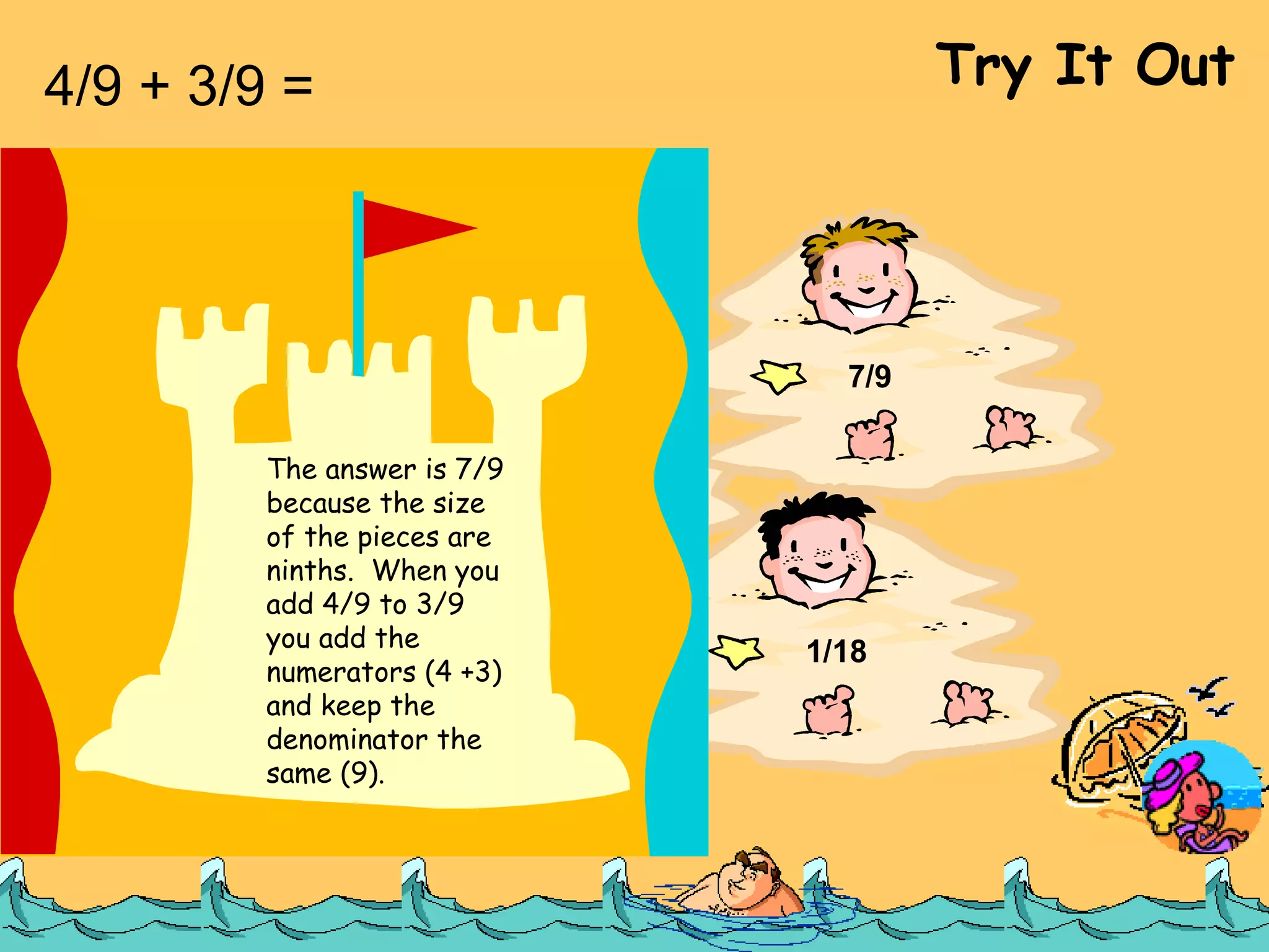 4/9 + 3/9 =  Try It Out 7/18 1/9 7/9 1/18 The answer is 7/9 because the size of the pieces are ninths.  When you add 4/9 to 3/9 you add the numerators (4 +3) and keep the denominator the same (9). 