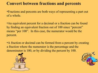 Convert between fractions and percents Fractions and percents are both ways of representing a part out of a whole. An equivalent percent for a decimal or a fraction can be found by finding an equivalent fraction out of 100 since “percent” means “per 100”.  In this case, the numerator would be the percent. A fraction or decimal can be formed from a percent by creating a fraction where the numerator is the percentage and the denominator is 100, or by dividing the percent by 100. 