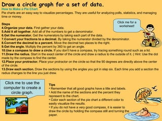 Draw a circle graph for a set of data. Click me to use the computer to create a circle graph. How to Make a Pie Chart Pie charts are an easy way to visualize percentages. They are useful for analyzing polls, statistics, and managing time or money.  Steps Organize your data.  First gather your data.  Add it all together.  Add all of the numbers to get a denominator.  Get the numerator.  Get the numerators by taking each part of the data.  Convert your fractions to a decimal.  By taking the numerator divided by the denominator.  Convert the decimal to a percent.  Move the decimal two places to the right.  Get the angle.  Multiply the percent by 360 to get an angle.  Use a compass to draw a circle.  If you don't have a compass, try tracing something round such as a lid.  Draw the radius.  Start in the exact center of the circle and draw a radius to the outside of it. ( Hint: Use the dot made by the compass to find the center.  Place your protractor.  Place your protractor on the circle so that the 90 degrees are directly above the center of the circle.  Draw each section.  Draw the sections by using the angles you got in step six. Each time you add a section the radius changes to the line you just drew.  Tips Remember that all good graphs have a title and labels.  Add the name of the sections and the percent they represent to the chart.  Color each section of the pie chart a different color to easily visualize the results.  If you do not have a very good compass, it is easier to draw the circle by holding the compass still and turning the paper.  Click me for a worksheet! 