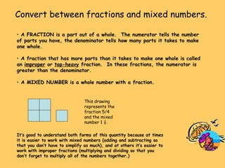Convert between fractions and mixed numbers. A FRACTION is a part out of a whole.  The numerator tells the number of parts you have, the denominator tells how many parts it takes to make one whole. A fraction that has more parts than it takes to make one whole is called an  improper  or  top-heavy  fraction.  In these fractions, the numerator is greater than the denominator. A MIXED NUMBER is a whole number with a fraction. This drawing represents the fraction 5/4 and the mixed number 1 ¼. It’s good to understand both forms of this quantity because at times it is easier to work with mixed numbers (adding and subtracting so that you don’t have to simplify as much), and at others it’s easier to work with improper fractions (multiplying and dividing so that you don’t forget to multiply all of the numbers together.) 