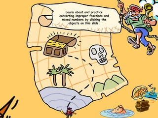 Learn about and practice converting improper fractions and mixed numbers by clicking the objects on this slide. 