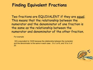 Finding Equivalent Fractions For example 3/6 is equivalent to 10/20 because the relationship between the numerator and the denominator is the same in each case:  3 is ½ of 6, and 10 is ½ of 20. Two fractions are EQUIVALENT if they are  equal . This means that the relationship between the numerator and the denominator of one fraction is the same as the relationship between the numerator and denominator of the other fraction. 