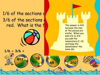 1/6 of the sections on the 1 st  ball are red. 3/6 of the sections on the second ball are red.  What is the fraction of red sections? Try It Out 1/6 + 3/6 =  4/12 7/9 4/6 2/12 The answer is 4/6 because the size of the pieces are sixths.  When you add 1/6 to 3/6 you add the numerators (1 +3) and keep the denominator the same (6). 
