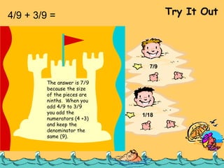 4/9 + 3/9 =  Try It Out 7/18 1/9 7/9 1/18 The answer is 7/9 because the size of the pieces are ninths.  When you add 4/9 to 3/9 you add the numerators (4 +3) and keep the denominator the same (9). 
